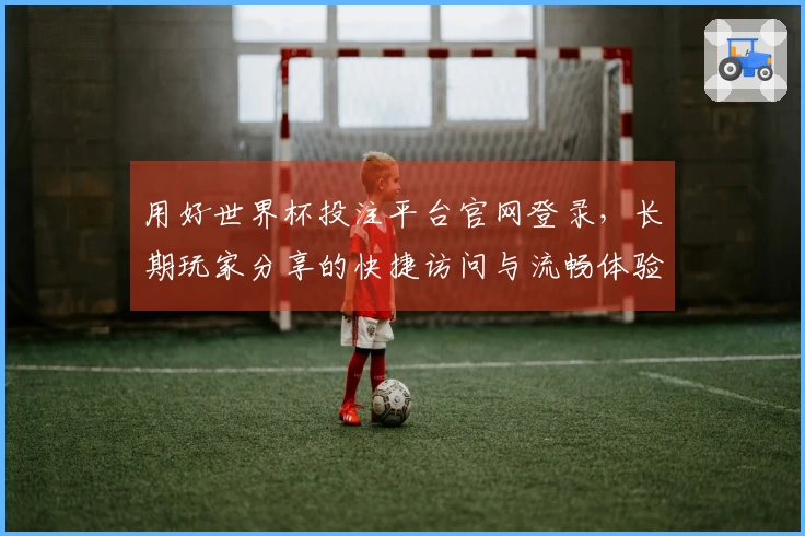 用好世界杯投注平台官网登录,长期玩家分享的快捷访问与流畅体验心得